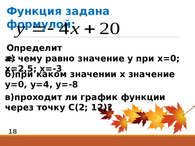 Функция задана формулой: Определите:  а) чему равно значение у при х=0; х=2,5; х=-3 б)при каком значении х значение у=0, у=4, у=-8 в)проходит ли график функции через точку С(2; 12)? 18 