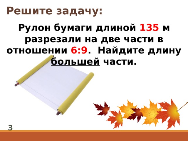 Решите задачу: Рулон бумаги длиной 135 м разрезали на две части в отношении 6:9 . Найдите длину большей части. 3 
