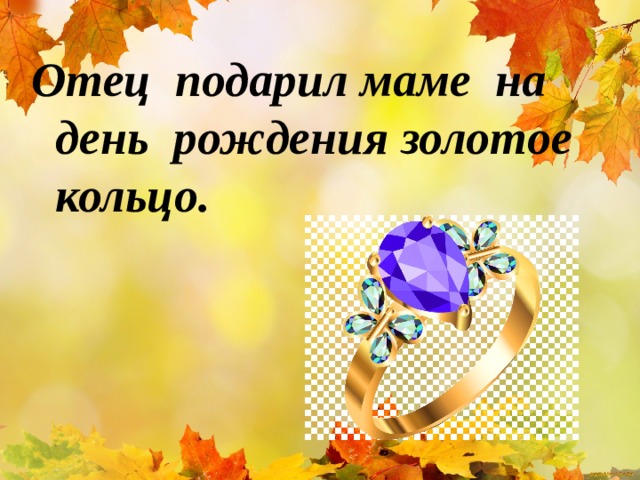 Отец подарил маме на день рождения золотое кольцо.  