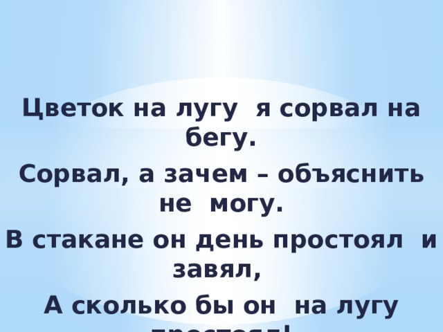 Цветок на лугу я сорвал на бегу. Сорвал, а зачем – объяснить не могу. В стакане он день простоял и завял, А сколько бы он на лугу простоял! 