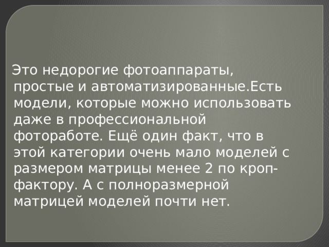  Это недорогие фотоаппараты, простые и автоматизированные.Есть модели, которые можно использовать даже в профессиональной фотоработе. Ещё один факт, что в этой категории очень мало моделей с размером матрицы менее 2 по кроп-фактору. А с полноразмерной матрицей моделей почти нет. 