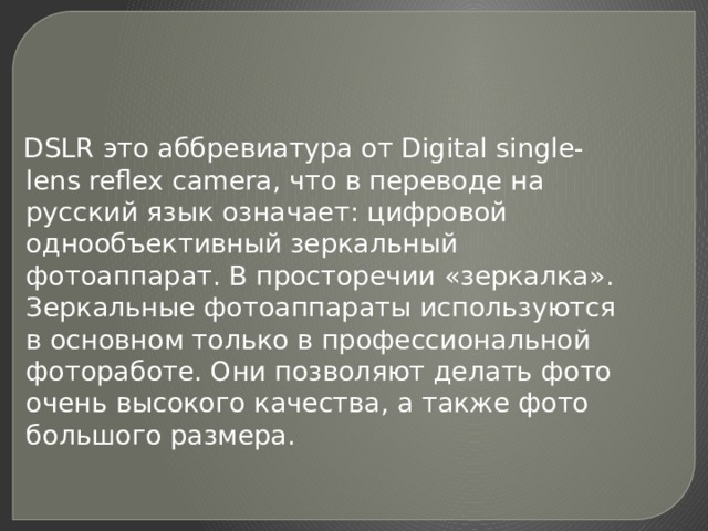  DSLR это аббревиатура от Digital single-lens reflex camera, что в переводе на русский язык означает: цифровой однообъективный зеркальный фотоаппарат. В просторечии «зеркалка». Зеркальные фотоаппараты используются в основном только в профессиональной фотоработе. Они позволяют делать фото очень высокого качества, а также фото большого размера. 