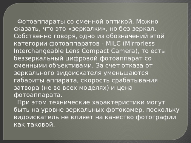  Фотоаппараты со сменной оптикой. Можно сказать, что это «зеркалки», но без зеркал. Собственно говоря, одно из обозначений этой категории фотоаппаратов - MILC (Mirrorless Interchangeable Lens Compact Camera), то есть беззеркальный цифровой фотоаппарат со сменными объективами. За счет отказа от зеркального видоискателя уменьшаются габариты аппарата, скорость срабатывания затвора (не во всех моделях) и цена фотоаппарата.  При этом технические характеристики могут быть на уровне зеркальных фотокамер, поскольку видоискатель не влияет на качество фотографии как таковой. 
