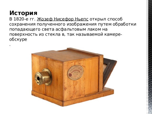 История  В 1820-е гг.  Жозеф Нисефор  Ньепс  открыл способ сохранения полученного изображения путем обработки попадающего света асфальтовым лаком на поверхность из стекла в, так называемой камере-обскуре  .  