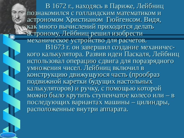  В 1672 г., находясь в Париже, Лейбниц  познакомился с голландским математиком и  астрономом Христианом Гюйгенсом. Видя,  как много вычислений приходится делать  астроному, Лейбниц решил изобрести механическое устройство для расчетов.   В1673 г. он завершил создание механичес-кого калькулятора. Развив идеи Паскаля, Лейбниц использовал операцию сдвига для поразрядного умножения чисел. Лейбниц включил в конструкцию движущуюся часть (прообраз подвижной каретки будущих настольных калькуляторов) и ручку, с помощью которой можно было крутить ступенчатое колесо или – в последующих вариантах машины – цилиндры, расположенные внутри аппарата. ДОМОЙ 