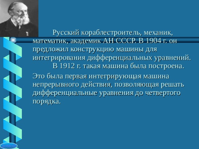  Русский кораблестроитель, механик, математик, академик АН СССР. В 1904 г. он предложил конструкцию машины для интегрирования дифференциальных уравнений.   В 1912 г. такая машина была построена. Это была первая интегрирующая машина непрерывного действия, позволяющая решать дифференциальные уравнения до четвертого порядка. ДОМОЙ 
