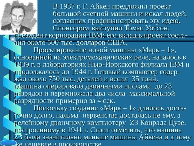   В 1937 г. Г. Айкен предложил проект    большой счетной машины и искал людей,   согласных профинансировать эту идею.    Спонсором  выступил Томас Уотсон, президент корпорации IBM : его вклад в проект соста-вил около 500 тыс. долларов США.   Проектирование новой машины «Марк – 1», основанной на электромеханических реле, началось в 1939 г. в лабораториях Нью-Йоркского филиала IBM и продолжалось до 1944 г. Готовый компьютер содер-жал около 750 тыс. деталей и весил 35 тонн.  Машина оперировала двоичными числами до 23 разрядов и перемножала два числа максимальной разрядности примерно за 4 сек.   Поскольку создание «Марк – 1» длилось доста-точно долго, пальма первенства досталась не ему, а релейному двоичному компьютеру Z 3 Конрада Цузе, построенному в 1941 г. Стоит отметить, что машина Z 3 была значительно меньше машины Айкена и к тому же дешевле в производстве. ДОМОЙ 