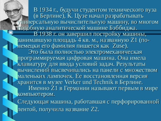  В 1934 г., будучи студентом технического вуза   (в Берлине), К. Цузе начал разрабатывать универсальную вычислительную машину, во многом подобную аналитической машине Бэббиджа.  В 1938 г. он завершил постройку машины, занимавшую площадь 4 кв. м., названную Z 1 (по-немецки его фамилия пишется как Zuse ).  Это была полностью электромеханическая программируемая цифровая машина. Она имела клавиатуру для ввода условий задач. Результаты вычислений высвечивались на панели с множеством маленьких лампочек. Ее восстановленная версия хранится в музее Verker und Technik в Берлине.  Именно Z 1 в Германии называют первым в мире компьютером.  Следующая машина, работавшая с перфорированной лентой, получила название Z 2. 