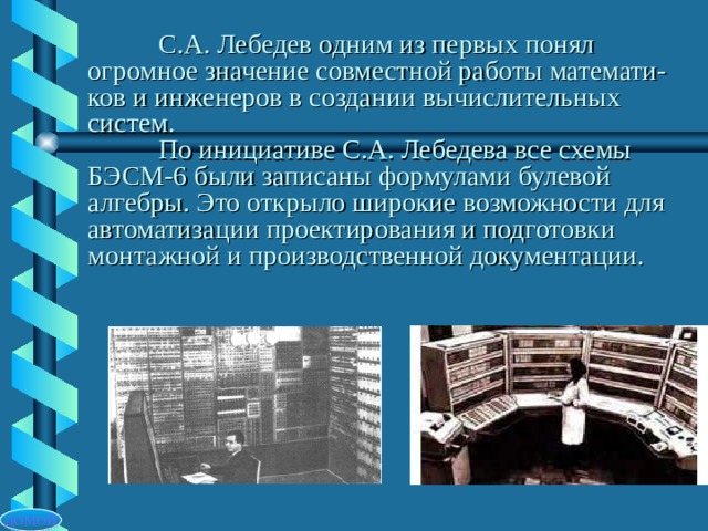  С.А. Лебедев одним из первых понял огромное значение совместной работы математи- ков и инженеров в создании вычислительных систем.   По инициативе С.А. Лебедева все схемы БЭСМ-6 были записаны формулами булевой алгебры. Это открыло широкие возможности для автоматизации проектирования и подготовки монтажной и производственной документации. ДОМОЙ 