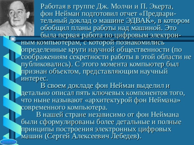  Работая в группе Дж. Молчи и П. Экерта,   фон Нейман подготовил отчет «Предвари-  тельный доклад о машине ЭДВАК», в котором  обобщил планы работы над машиной. Это  была первая работа по цифровым электрон-ным компьютерам, с которой познакомились определенные круги научной общественности (по соображениям секретности работы в этой области не публиковались). С этого момента компьютер был признан объектом, представляющим научный интерес.   В своем докладе фон Нейман выделил и детально описал пять ключевых компонентов того, что ныне называют «архитектурой фон Неймана» современного компьютера.  В нашей стране независимо от фон Неймана были сформулированы более детальные и полные принципы построения электронных цифровых машин (Сергей Алексеевич Лебедев). ДОМОЙ 