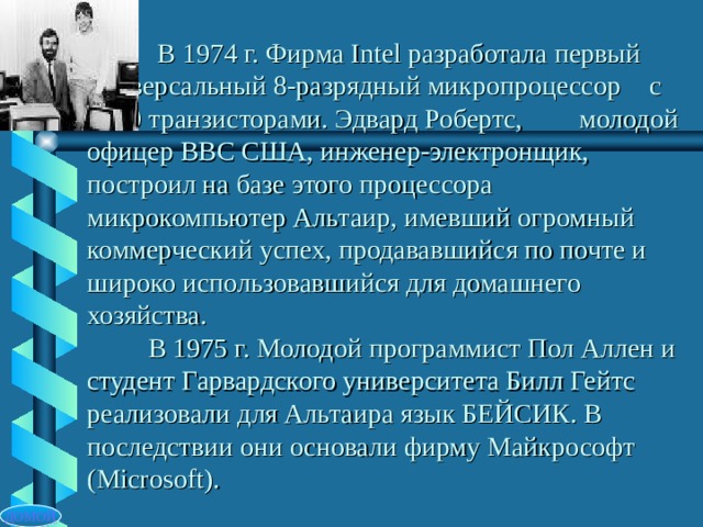  В 1974 г. Фирма Intel разработала первый  универсальный 8-разрядный микропроцессор  с 4500 транзисторами. Эдвард Робертс,  молодой офицер ВВС США, инженер-электронщик, построил на базе этого процессора микрокомпьютер Альтаир, имевший огромный коммерческий успех, продававшийся по почте и широко использовавшийся для домашнего хозяйства.  В 1975 г. Молодой программист Пол Аллен и студент Гарвардского университета Билл Гейтс реализовали для Альтаира язык БЕЙСИК. В последствии они основали фирму Майкрософт ( Microsoft) . ДОМОЙ 