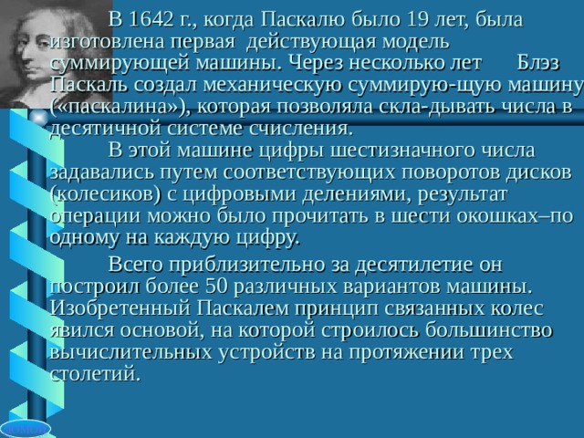 В 1642 г., когда Паскалю было 19 лет, была  изготовлена первая действующая модель  суммирующей машины. Через несколько лет  Блэз Паскаль создал механическую суммирую-щую машину («паскалина»), которая позволяла скла-дывать числа в десятичной системе счисления.   В этой машине цифры шестизначного числа задавались путем соответствующих поворотов дисков (колесиков) с цифровыми делениями, результат операции можно было прочитать в шести окошках–по одному на каждую цифру.  Всего приблизительно за десятилетие он построил более 50 различных вариантов машины. Изобретенный Паскалем принцип связанных колес явился основой, на которой строилось большинство вычислительных устройств на протяжении трех столетий. ДОМОЙ 