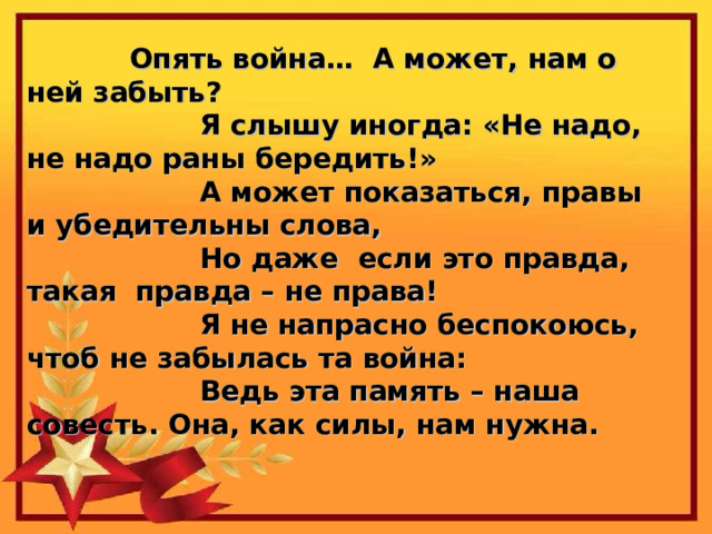 Опять война… А может, нам о ней забыть?  Я слышу иногда: «Не надо, не надо раны бередить!»  А может показаться, правы и убедительны слова,  Но даже если это правда, такая правда – не права!  Я не напрасно беспокоюсь, чтоб не забылась та война:  Ведь эта память – наша совесть. Она, как силы, нам нужна. 