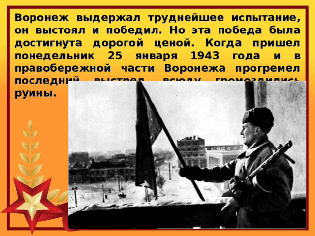 Воронеж выдержал труднейшее испытание, он выстоял и победил. Но эта победа была достигнута дорогой ценой. Когда пришел понедельник 25 января 1943 года и в правобережной части Воронежа прогремел последний выстрел, всюду громоздились руины. 