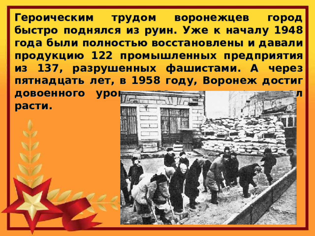 Героическим трудом воронежцев город быстро поднялся из руин. Уже к началу 1948 года были полностью восстановлены и давали продукцию 122 промышленных предприятия из 137, разрушенных фашистами. А через пятнадцать лет, в 1958 году, Воронеж достиг довоенного уровня развития и продолжал расти. 