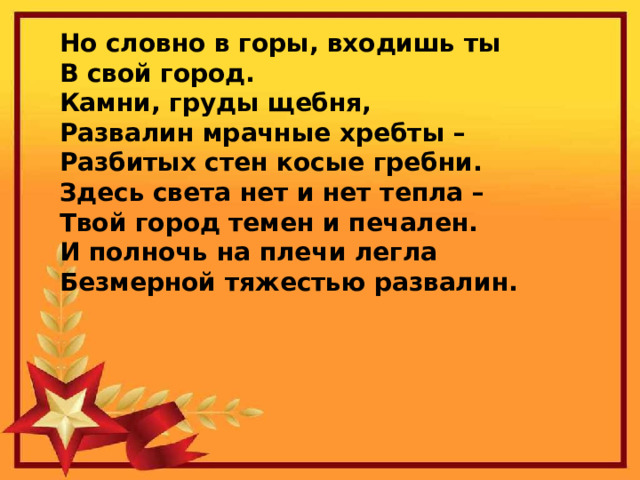 Но словно в горы, входишь ты  В свой город.  Камни, груды щебня,  Развалин мрачные хребты –  Разбитых стен косые гребни.  Здесь света нет и нет тепла –  Твой город темен и печален.  И полночь на плечи легла  Безмерной тяжестью развалин. 