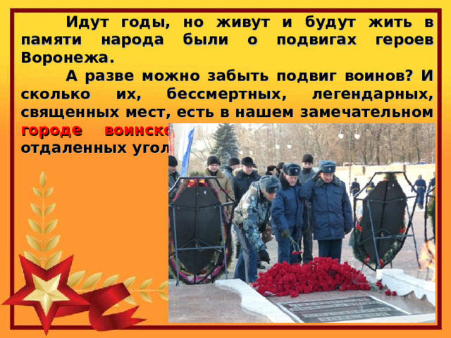  Идут годы, но живут и будут жить в памяти народа были о подвигах героев Воронежа.  А разве можно забыть подвиг воинов? И сколько их, бессмертных, легендарных, священных мест, есть в нашем замечательном городе воинской славы Воронеже и в отдаленных уголках области! 