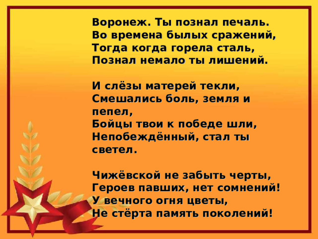 Воронеж. Ты познал печаль.  Во времена былых сражений,  Тогда когда горела сталь,  Познал немало ты лишений.   И слёзы матерей текли,  Смешались боль, земля и пепел,  Бойцы твои к победе шли,  Непобеждённый, стал ты светел.   Чижёвской не забыть черты,  Героев павших, нет сомнений!  У вечного огня цветы,  Не стёрта память поколений! 