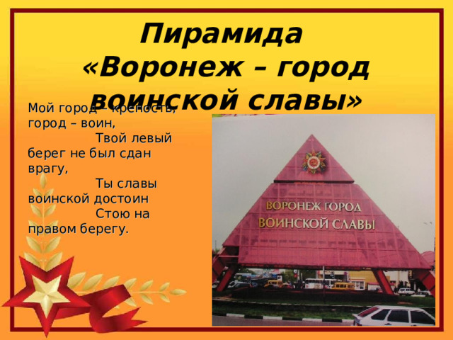 Пирамида «Воронеж – город воинской славы» Мой город – крепость, город – воин,                   Твой левый берег не был сдан врагу,                   Ты славы воинской достоин                   Стою на правом берегу. 
