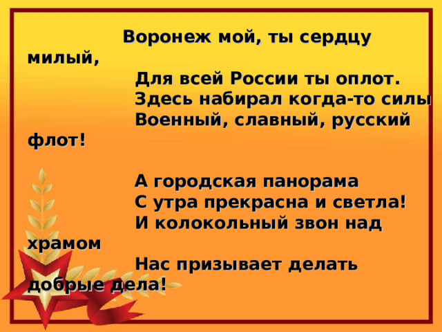 Воронеж мой, ты сердцу милый,                   Для всей России ты оплот.                   Здесь набирал когда-то силы                   Военный, славный, русский флот!    А городская панорама                   С утра прекрасна и светла!                   И колокольный звон над храмом                   Нас призывает делать добрые дела! 