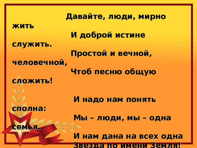 Давайте, люди, мирно жить  И доброй истине служить.  Простой и вечной, человечной,  Чтоб песню общую сложить!   И надо нам понять сполна:  Мы – люди, мы – одна семья.  И нам дана на всех одна  Звезда по имени Земля! 