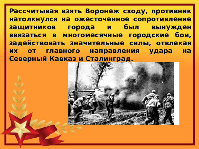 Рассчитывая взять Воронеж сходу, противник натолкнулся на ожесточенное сопротивление защитников города и был вынужден ввязаться в многомесячные городские бои, задействовать значительные силы, отвлекая их от главного направления удара на Северный Кавказ и Сталинград. 