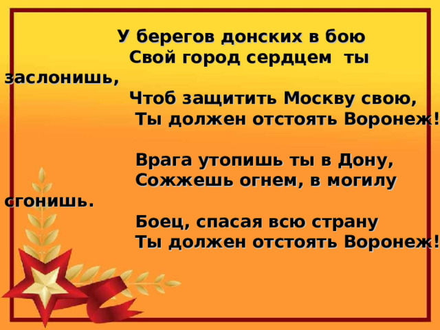У берегов донских в бою  Свой город сердцем ты заслонишь,  Чтоб защитить Москву свою,  Ты должен отстоять Воронеж!   Врага утопишь ты в Дону,  Сожжешь огнем, в могилу сгонишь.  Боец, спасая всю страну  Ты должен отстоять Воронеж!   