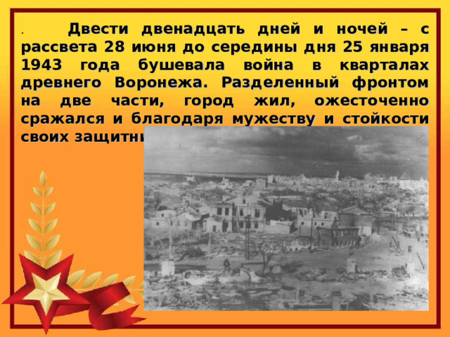 Двести двенадцать дней и ночей – с рассвета 28 июня до середины дня 25 января 1943 года бушевала война в кварталах древнего Воронежа. Разделенный фронтом на две части, город жил, ожесточенно сражался и благодаря мужеству и стойкости своих защитников выдержал все испытания. 