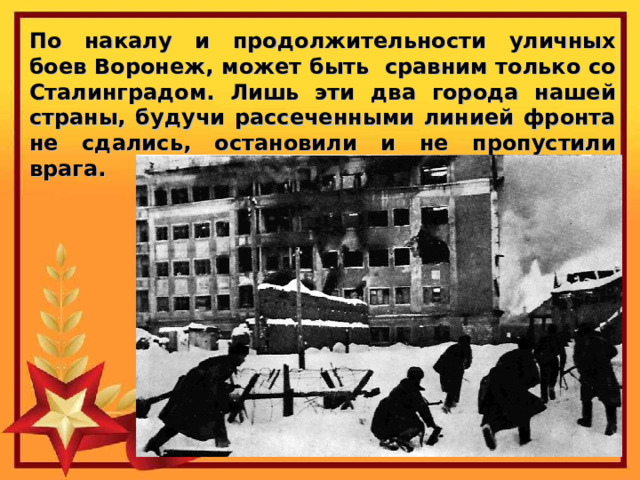 По накалу и продолжительности уличных боев Воронеж, может быть сравним только со Сталинградом. Лишь эти два города нашей страны, будучи рассеченными линией фронта не сдались, остановили и не пропустили врага. 
