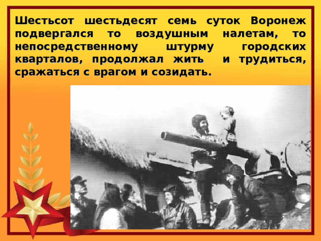 Шестьсот шестьдесят семь суток Воронеж подвергался то воздушным налетам, то непосредственному штурму городских кварталов, продолжал жить и трудиться, сражаться с врагом и созидать. 