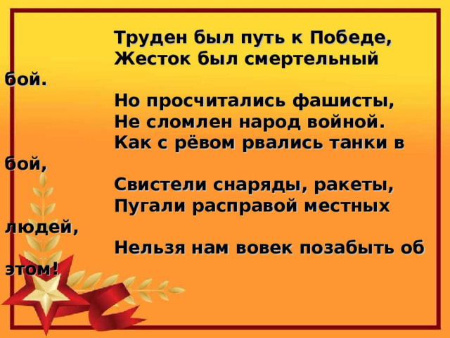  Труден был путь к Победе,                   Жесток был смертельный бой.                   Но просчитались фашисты,                   Не сломлен народ войной.     Как с рёвом рвались танки в бой,                   Свистели снаряды, ракеты,                   Пугали расправой местных людей,                   Нельзя нам вовек позабыть об этом! 