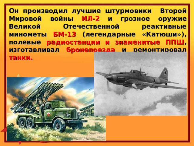Он производил лучшие штурмовики Второй Мировой войны ИЛ-2 и грозное оружие Великой Отечественной реактивные минометы БМ-13 (легендарные «Катюши»), полевые радиостанции и знаменитые ППШ , изготавливал бронепоезда и ремонтировал танки. 