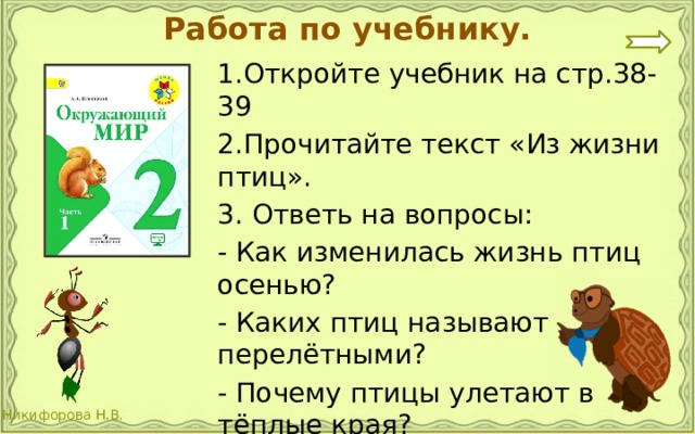 Работа по учебнику. 1.Откройте учебник на стр.38-39 2.Прочитайте текст «Из жизни птиц». 3. Ответь на вопросы: - Как изменилась жизнь птиц осенью? - Каких птиц называют перелётными? - Почему птицы улетают в тёплые края? 