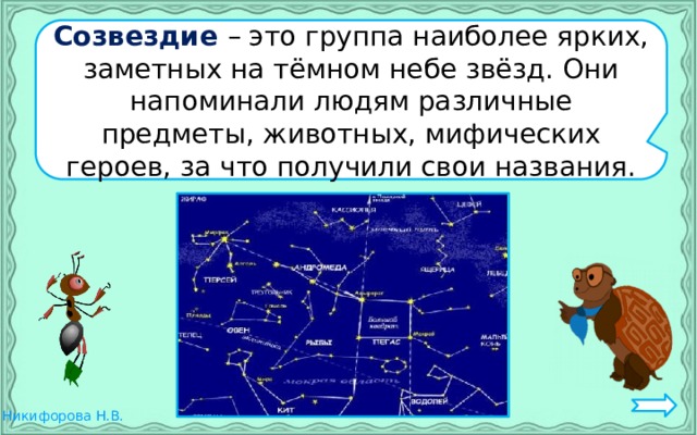 Созвездие – это группа наиболее ярких, заметных на тёмном небе звёзд. Они напоминали людям различные предметы, животных, мифических героев, за что получили свои названия. 
