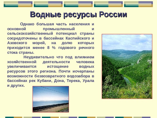 Водные ресурсы России  Однако большая часть населения и основной промышленный и сельскохозяйственный потенциал страны сосредоточены в бассейнах Каспийского и Азовского морей, на долю которых приходится менее 8 % годового речного стока страны.  Неудивительно что под влиянием хозяйственной деятельности человека увеличивается истощение водных ресурсов этого региона. Почти исчерпаны возможности безвозвратного водозабора в бассейнах рек Кубани, Дона, Терека, Урала и других. 