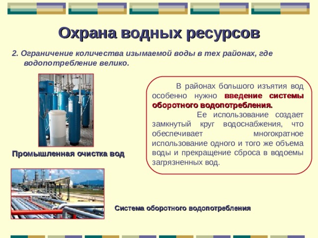 Охрана водных ресурсов 2. Ограничение количества изымаемой воды в тех районах, где водопотребление велико.   В районах большого изъятия вод особенно нужно введение системы оборотного водопотребления.  Ее использование создает замкнутый круг водоснабжения, что обеспечивает многократное использование одного и того же объема воды и прекращение сброса в водоемы загрязненных вод. Промышленная очистка вод Система оборотного водопотребления 