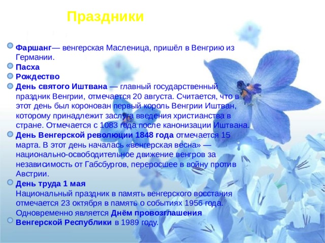 Праздники Фаршанг — венгерская Масленица, пришёл в Венгрию из Германии. Пасха Рождество День святого Иштвана  — главный государственный праздник Венгрии, отмечается 20 августа. Считается, что в этот день был коронован первый король Венгрии Иштван, которому принадлежит заслуга введения христианства в стране. Отмечается с 1083 года после канонизации Иштвана. День Венгерской революции 1848 года отмечается 15 марта. В этот день началась «венгерская весна» — национально-освободительное движение венгров за независимость от Габсбургов, переросшее в войну против Австрии. День труда 1 мая Национальный праздник в память венгерского восстания отмечается 23 октября в память о событиях 1956 года. Одновременно является Днём провозглашения Венгерской Республики в 1989 году. 