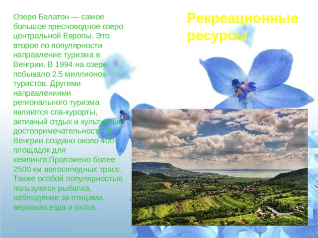 Рекреационные ресурсы Озеро Балатон — самое большое пресноводное озеро центральной Европы. Это второе по популярности направление туризма в Венгрии. В 1994 на озере побывало 2.5 миллионов туристов. Другими направлениями регионального туризма являются спа-курорты, активный отдых и культурные достопримечательности. В Венгрии создано около 400 площадок для кемпинга.Проложено более 2500 км велосипедных трасс. Также особой популярностью пользуются рыбалка, наблюдение за птицами, верховая езда и охота. 