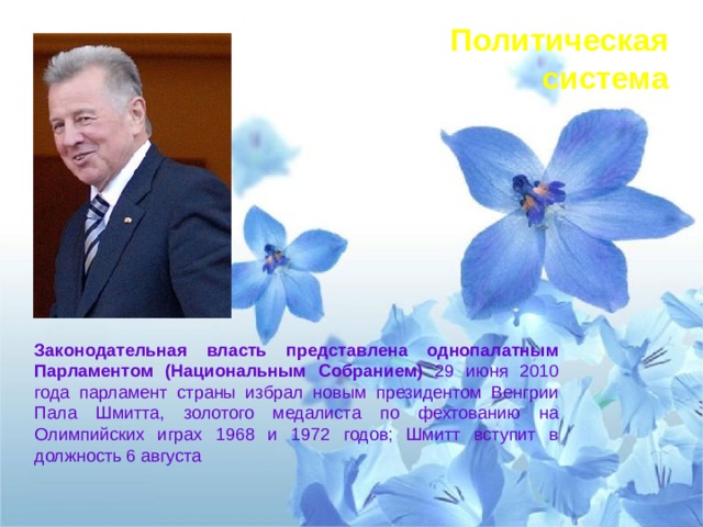 Политическая система Законодательная власть представлена однопалатным Парламентом (Национальным Собранием) 29 июня 2010 года парламент страны избрал новым президентом Венгрии Пала Шмитта, золотого медалиста по фехтованию на Олимпийских играх 1968 и 1972 годов; Шмитт вступит в должность 6 августа 