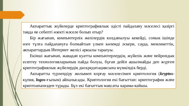 Ақпараттық жүйелерде криптографиялық әдісті пайдалану мәселесі қазіргі таңда не себепті өзекті мәселе болып отыр? Бір жағынан, компьютерлік желілердің қолданылуы кеңейді, соның ішінде өзге тұлға пайдалануға болмайтын үлкен көлемді әскери, сауда, мемлекеттік, ақпараттардың Интернет желісі арқылы таралуы. Екінші жағынан, жаңадан қуатты компьютерлердің, жүйелік және нейрондық есептеу технологияларының пайда болуы, бұған дейін ашылмайды деп жүрген криптографиялық жүйелердің дискредитациясына мүмкіндік берді. Ақпаратты түрлендіру жолымен қорғау мәселесімен криптология ( kryptos -құпия, logos -ғылым) айналысады. Криптология екі бағыттан: криптография және криптоанализден тұрады. Бұл екі бағыттың мақсаты қарама-қайшы. 
