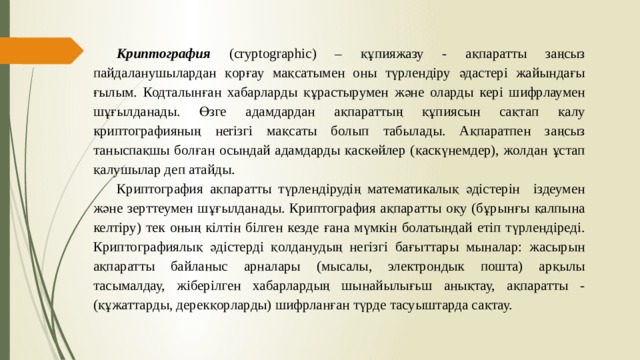 Криптография (cryptographic) – құпияжазу - ақпаратты заңсыз пайдаланушылардан қорғау мақсатымен оны түрлендіру әдастері жайындағы ғылым. Кодталынған хабарларды құрастырумен және оларды кері шифрлаумен шұғылданады. Өзге адамдардан ақпараттың құпиясын сақтап қалу криптографияның нeriзгi мақсаты болып табылады. Ақпаратпен заңсыз таныспақшы болған осындай адамдарды қаскөйлер (қаскүнемдер), жолдан ұстап қалушылар деп атайды. Криптография ақпаратты түрлендірудің математикалық әдістерін іздеумен және зерттеумен шұғылданады. Криптография ақпаратты оқу (бұрынғы қалпына келтіру) тек оның кілтін білген кезде ғана мүмкін болатындай етіп түрлендіреді. Криптографиялық әдістерді қолданудың негізгі бағыттары мыналар: жасырын ақпаратты байланыс арналары (мысалы, электрондык пошта) арқылы тасымалдау, жіберілген хабарлардың шынайылығьш анықтау, ақпаратты - (құжаттарды, дерекқорларды) шифрланған түрде тасуыштарда сақтау. 