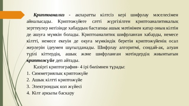 Криптоанализ - ақпаратты кілтсіз кері шифрлау мәселесімен айналысады. Криптожүйеге сәтті жүргізілген криптоаналитикалық зерттеулер негізінде хабардың бастапқы ашық мәтінімен қатар оның кілтін де ашуға мүмкін болады. Криптоаналитиқ шифрланған хабарды, немесе кілтті, немесе екеуін де оқуға мүмкіндік беретін криптожүйенің осал жерлерін ідеумен шұғылданады. Шифрлау алгоритмі, сондай-ақ, алуан түрлі кіттердің, ашық және шифрланған мәтіндердің жиынтығын криптожүйе деп айтады. Қазіргі криптография- 4 ірі бөлімнен тұрады: Симметриялық криптожүйе Ашық кілтті криптожүйе Электрондық қол жүйесі Кілт арқылы басқару 