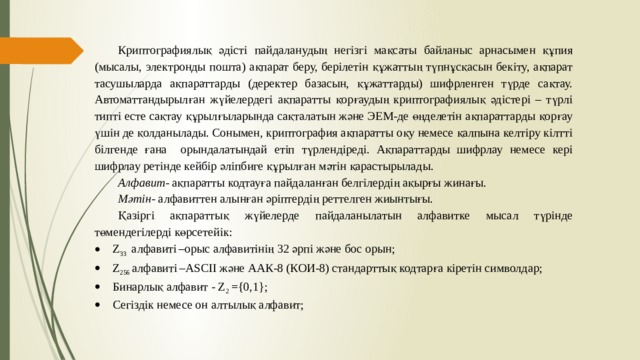 Криптографиялық әдісті пайдаланудың негізгі мақсаты байланыс арнасымен құпия (мысалы, электронды пошта) ақпарат беру, берілетін құжаттың түпнұсқасын бекіту, ақпарат тасушыларда ақпараттарды (деректер базасын, құжаттарды) шифрленген түрде сақтау. Автоматтандырылған жүйелердегі ақпаратты қорғаудың криптографиялық әдістері – түрлі типті есте сақтау құрылғыларында сақталатын және ЭЕМ-де өңделетін ақпараттарды қорғау үшін де қолданылады. Сонымен, криптография ақпаратты оқу немесе қалпына келтіру кілтті білгенде ғана орындалатындай етіп түрлендіреді. Ақпараттарды шифрлау немесе кері шифрлау ретінде кейбір әліпбиге құрылған мәтін қарастырылады. Алфавит- ақпаратты кодтауға пайдаланған белгілердің ақырғы жинағы. Мәтін - алфавиттен алынған әріптердің реттелген жиынтығы. Қазіргі ақпараттық жүйелерде пайдаланылатын алфавитке мысал түрінде төмендегілерді көрсетейік: Z 33 алфавиті  –орыс алфавитінің 32 әрпі және бос орын; Z 256 алфавиті  –ASCII және ААК-8 (КОИ-8) стандарттық кодтарға кіретін символдар; Бинарлық алфавит - Z 2 ={0,1}; Сегіздік немесе он алтылық алфавит;   