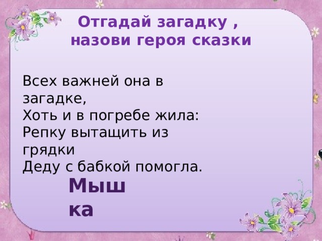 Отгадай загадку ,  назови героя сказки Всех важней она в загадке,  Хоть и в погребе жила:  Репку вытащить из грядки  Деду с бабкой помогла. Мышка 