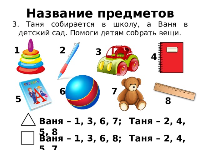 Название предметов 3. Таня собирается в школу, а Ваня в детский сад. Помоги детям собрать вещи. 1 2 3 4 6 7 5 8 Ваня – 1, 3, 6, 7;  Таня – 2, 4, 5, 8 Ваня – 1, 3, 6, 8;  Таня – 2, 4, 5, 7 