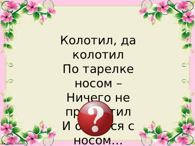 Колотил, да колотил По тарелке носом – Ничего не проглотил И остался с носом…  