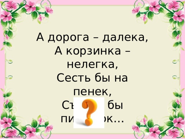 А дорога – далека, А корзинка – нелегка, Сесть бы на пенек, Съесть бы пирожок…  