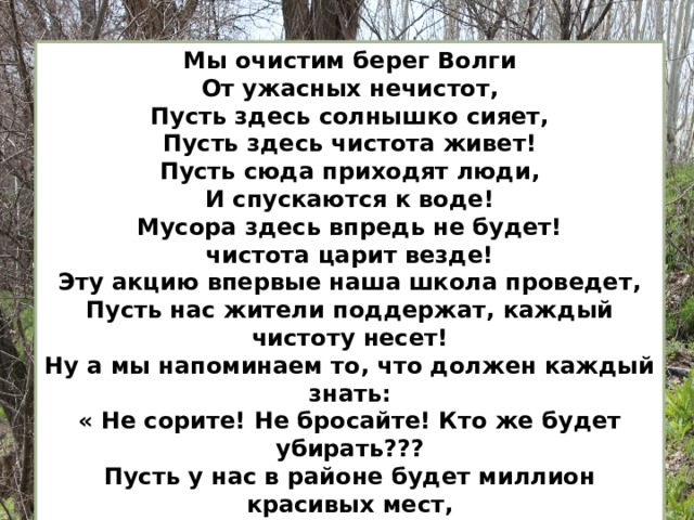 Мы очистим берег Волги От ужасных нечистот, Пусть здесь солнышко сияет, Пусть здесь чистота живет! Пусть сюда приходят люди, И спускаются к воде! Мусора здесь впредь не будет! чистота царит везде! Эту акцию впервые наша школа проведет, Пусть нас жители поддержат, каждый чистоту несет! Ну а мы напоминаем то, что должен каждый знать: « Не сорите! Не бросайте! Кто же будет убирать??? Пусть у нас в районе будет миллион красивых мест, И про нас чуть-чуть узнают, что такие дети есть!!! » 