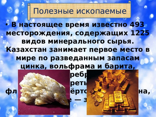 Полезные ископаемые В настоящее время известно 493 месторождения, содержащих 1225 видов минерального сырья. Казахстан занимает первое место в мире по разведанным запасам цинка, вольфрама и барита, второе — серебра, свинца и хромитов, третье — меди и флюорита, четвёртое —молибдена, шестое — золота. 