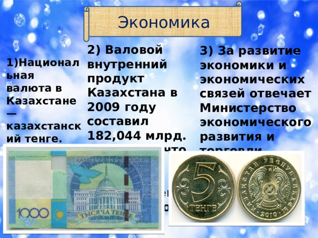 Экономика 2) Валовой внутренний продукт Казахстана в 2009 году составил 182,044 млрд. долларов, что является лучшим показателем в Центральной Азии.  1)Национальная валюта в Казахстане —казахстанский тенге. 3) За развитие экономики и экономических связей отвечает Министерство экономического развития и торговли Республики Казахстан. 